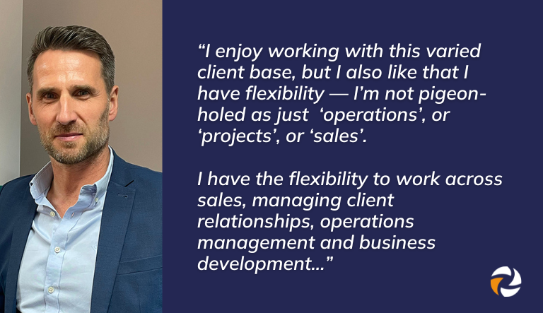 Quote from Q&A with Alan Taylor, Operations Director at Quensh:

"I enjoy working with this varied client base, but I also like that I have flexibility — I’m not pigeon-holed as just ‘operations’, or ‘projects’, or ‘sales’. I have the flexibility to work across sales, managing client relationships, operations management and business development"